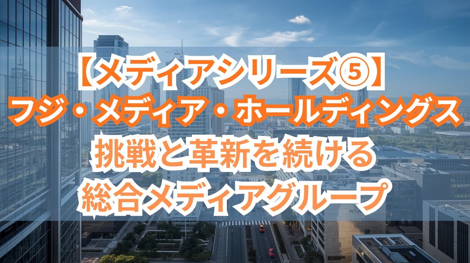 【メディアシリーズ⑤】フジ・メディア・ホールディングス｜挑戦と革新を続ける総合メディアグループ