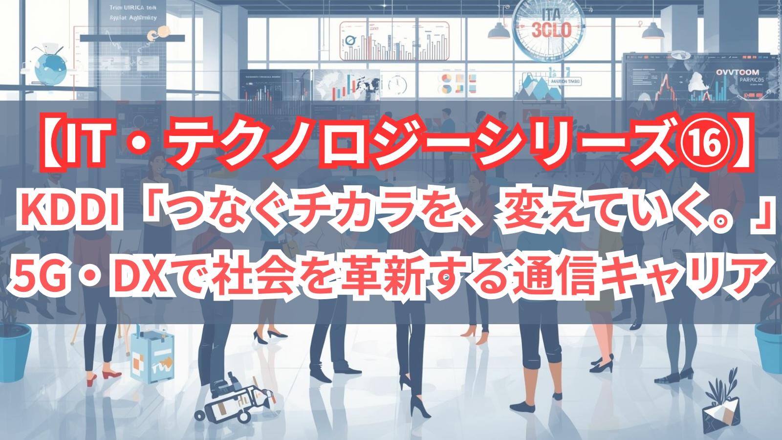 【IT・テクノロジーシリーズ⑯】KDDI｜「つなぐチカラを、変えていく。」5G・DXで社会を革新する通信キャリア