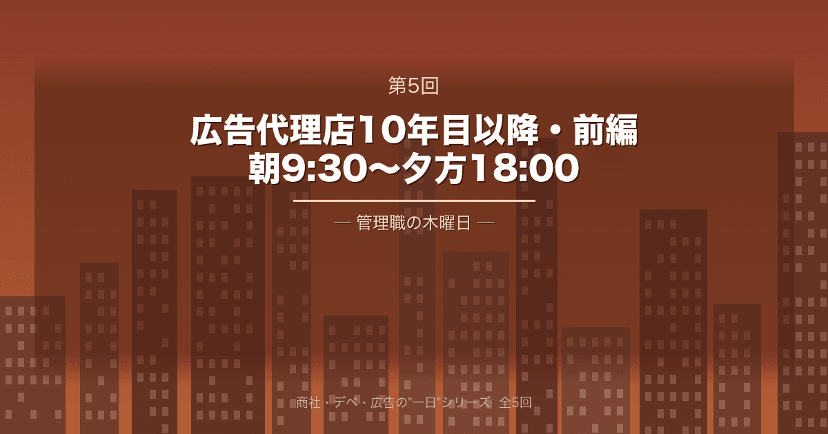 【商社・デベ・広告の"一日" 第5回】広告代理店10年目以降・前編 ─ 朝9:30から夕方18:00、管理職の木曜日