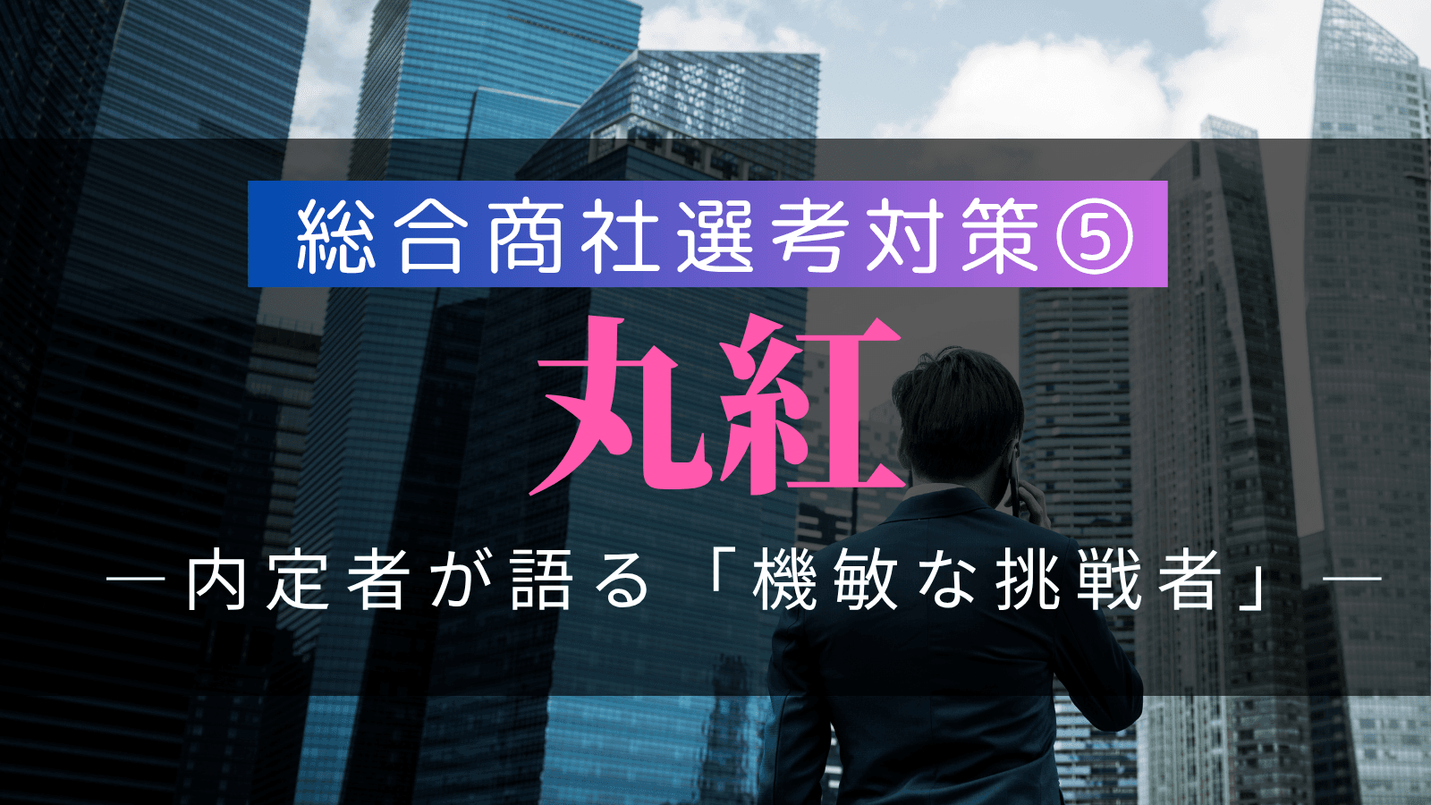 【総合商社選考対策⑤】丸紅・選考対策：複数内定者が語る「機敏な挑戦者」の徹底解剖と戦略