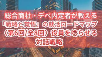 総合商社・デベ内定者が教える「戦略と覚悟」の就活ロードマップ〈第6回/全8回〉役員を唸らせる対話戦略