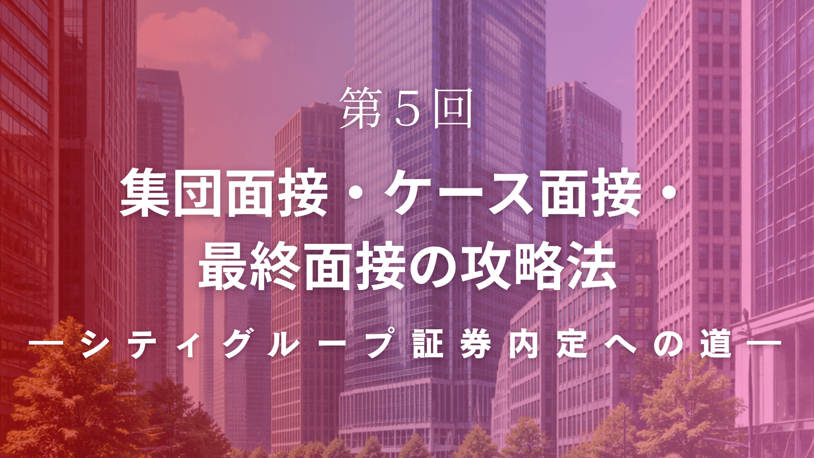 【シティグループ証券内定への道】第5回 集団面接・ケース面接・最終面接の攻略法